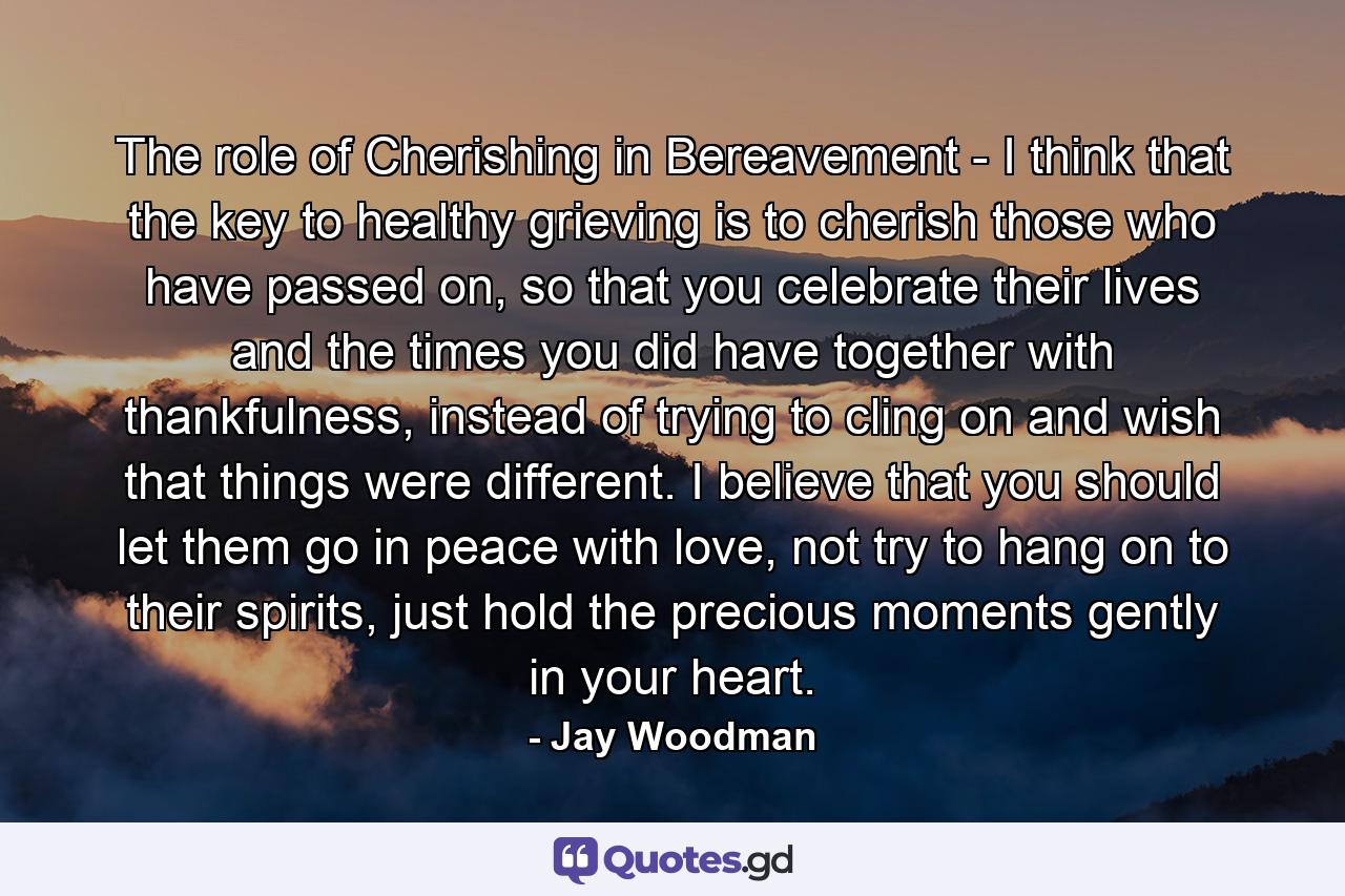 The role of Cherishing in Bereavement - I think that the key to healthy grieving is to cherish those who have passed on, so that you celebrate their lives and the times you did have together with thankfulness, instead of trying to cling on and wish that things were different. I believe that you should let them go in peace with love, not try to hang on to their spirits, just hold the precious moments gently in your heart. - Quote by Jay Woodman