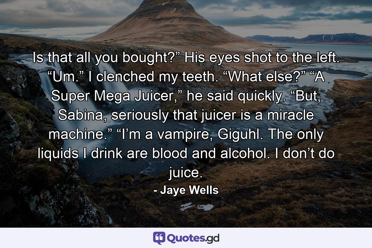 Is that all you bought?” His eyes shot to the left. “Um.” I clenched my teeth. “What else?” “A Super Mega Juicer,” he said quickly. “But, Sabina, seriously that juicer is a miracle machine.” “I’m a vampire, Giguhl. The only liquids I drink are blood and alcohol. I don’t do juice. - Quote by Jaye Wells