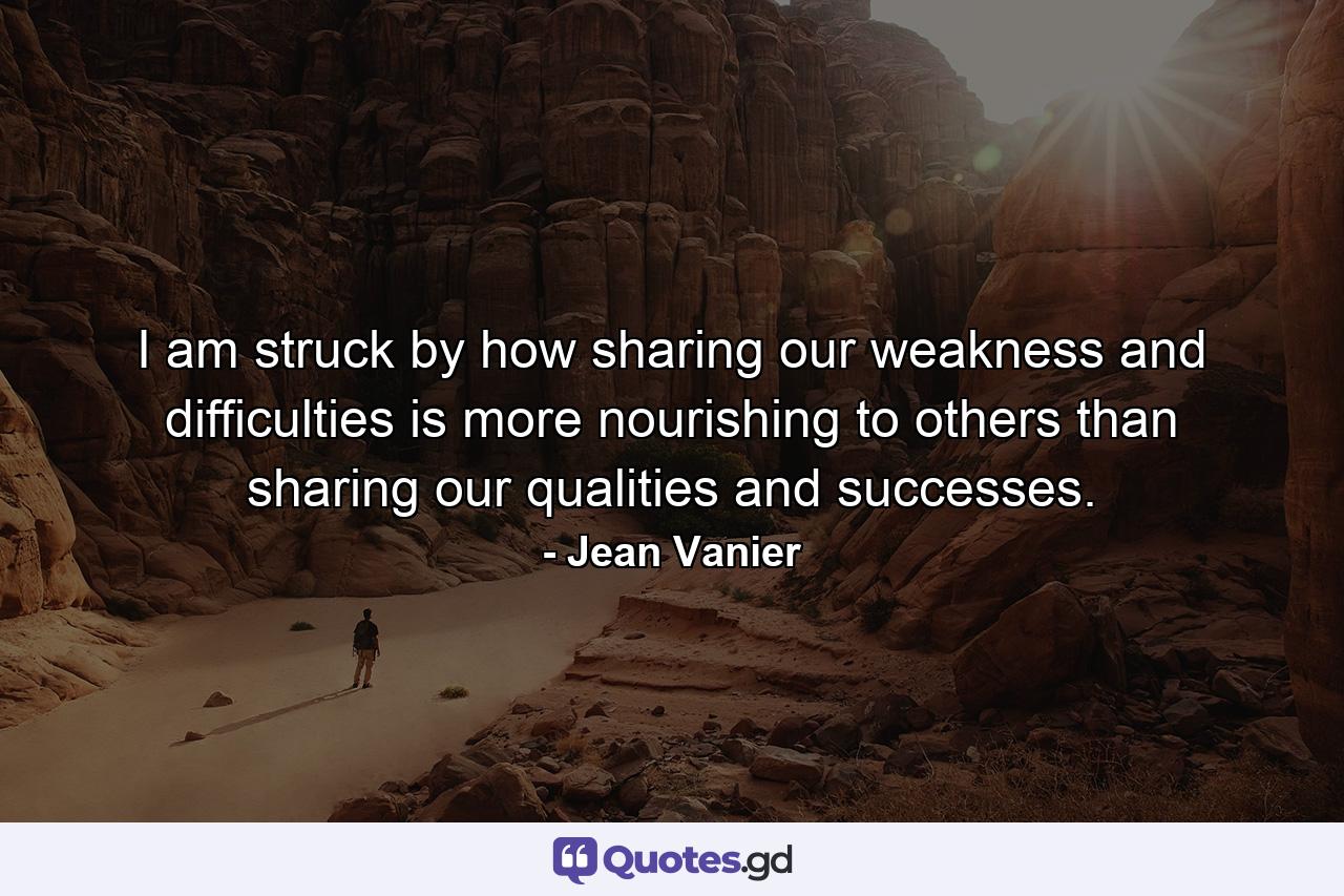 I am struck by how sharing our weakness and difficulties is more nourishing to others than sharing our qualities and successes. - Quote by Jean Vanier