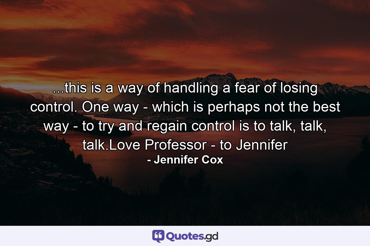 ...this is a way of handling a fear of losing control. One way - which is perhaps not the best way - to try and regain control is to talk, talk, talk.Love Professor - to Jennifer - Quote by Jennifer Cox