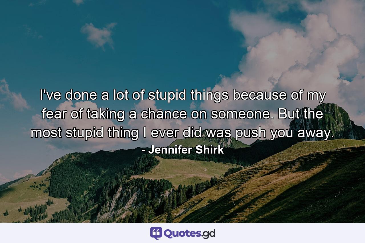 I've done a lot of stupid things because of my fear of taking a chance on someone. But the most stupid thing I ever did was push you away. - Quote by Jennifer Shirk