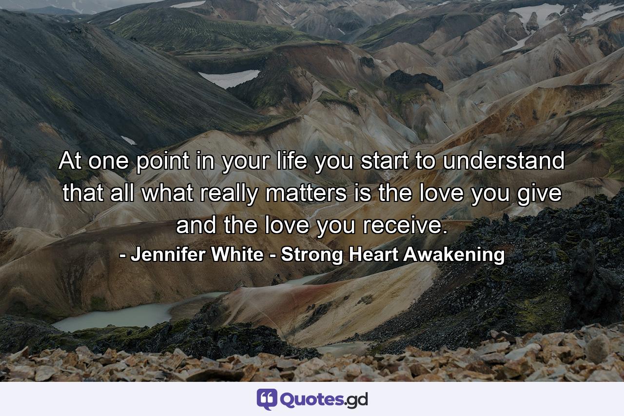 At one point in your life you start to understand that all what really matters is the love you give and the love you receive. - Quote by Jennifer White - Strong Heart Awakening