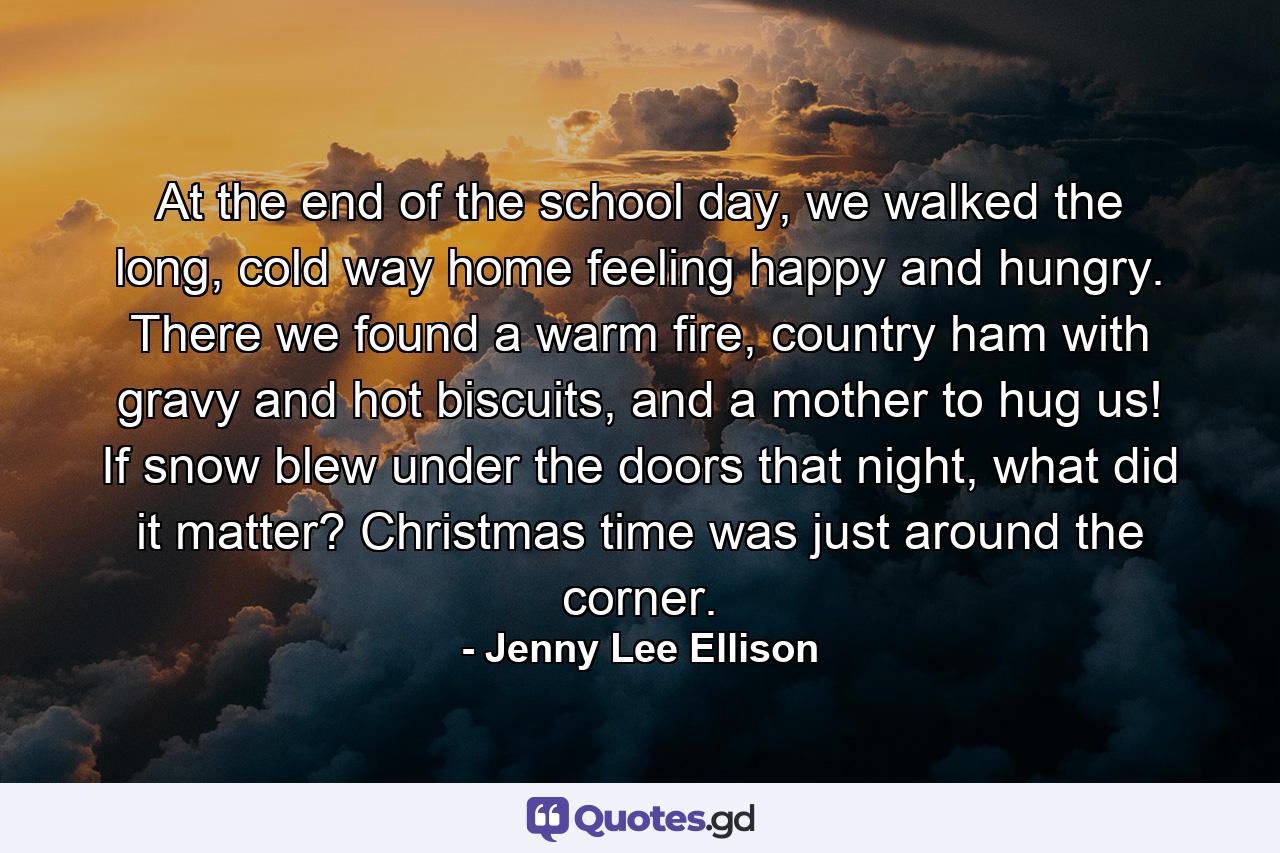 At the end of the school day, we walked the long, cold way home feeling happy and hungry. There we found a warm fire, country ham with gravy and hot biscuits, and a mother to hug us! If snow blew under the doors that night, what did it matter? Christmas time was just around the corner. - Quote by Jenny Lee Ellison