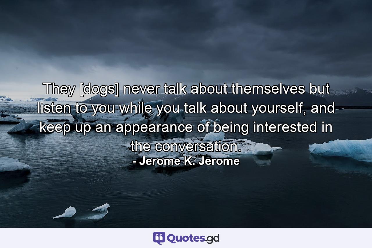 They [dogs] never talk about themselves but listen to you while you talk about yourself, and keep up an appearance of being interested in the conversation. - Quote by Jerome K. Jerome