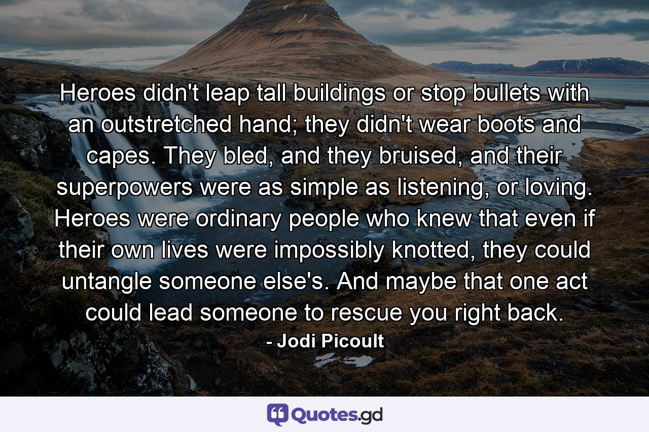 Heroes didn't leap tall buildings or stop bullets with an outstretched hand; they didn't wear boots and capes. They bled, and they bruised, and their superpowers were as simple as listening, or loving. Heroes were ordinary people who knew that even if their own lives were impossibly knotted, they could untangle someone else's. And maybe that one act could lead someone to rescue you right back. - Quote by Jodi Picoult