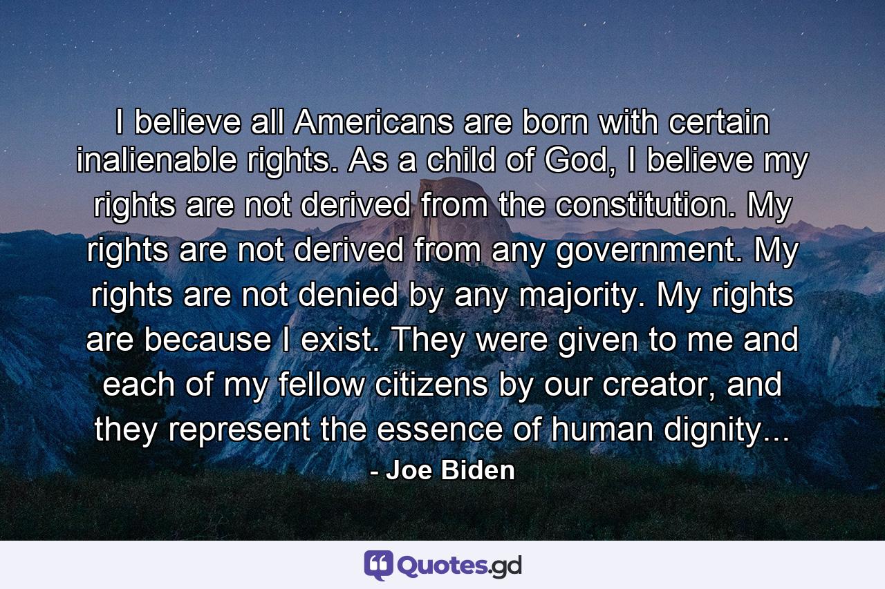 I believe all Americans are born with certain inalienable rights. As a child of God, I believe my rights are not derived from the constitution. My rights are not derived from any government. My rights are not denied by any majority. My rights are because I exist. They were given to me and each of my fellow citizens by our creator, and they represent the essence of human dignity... - Quote by Joe Biden