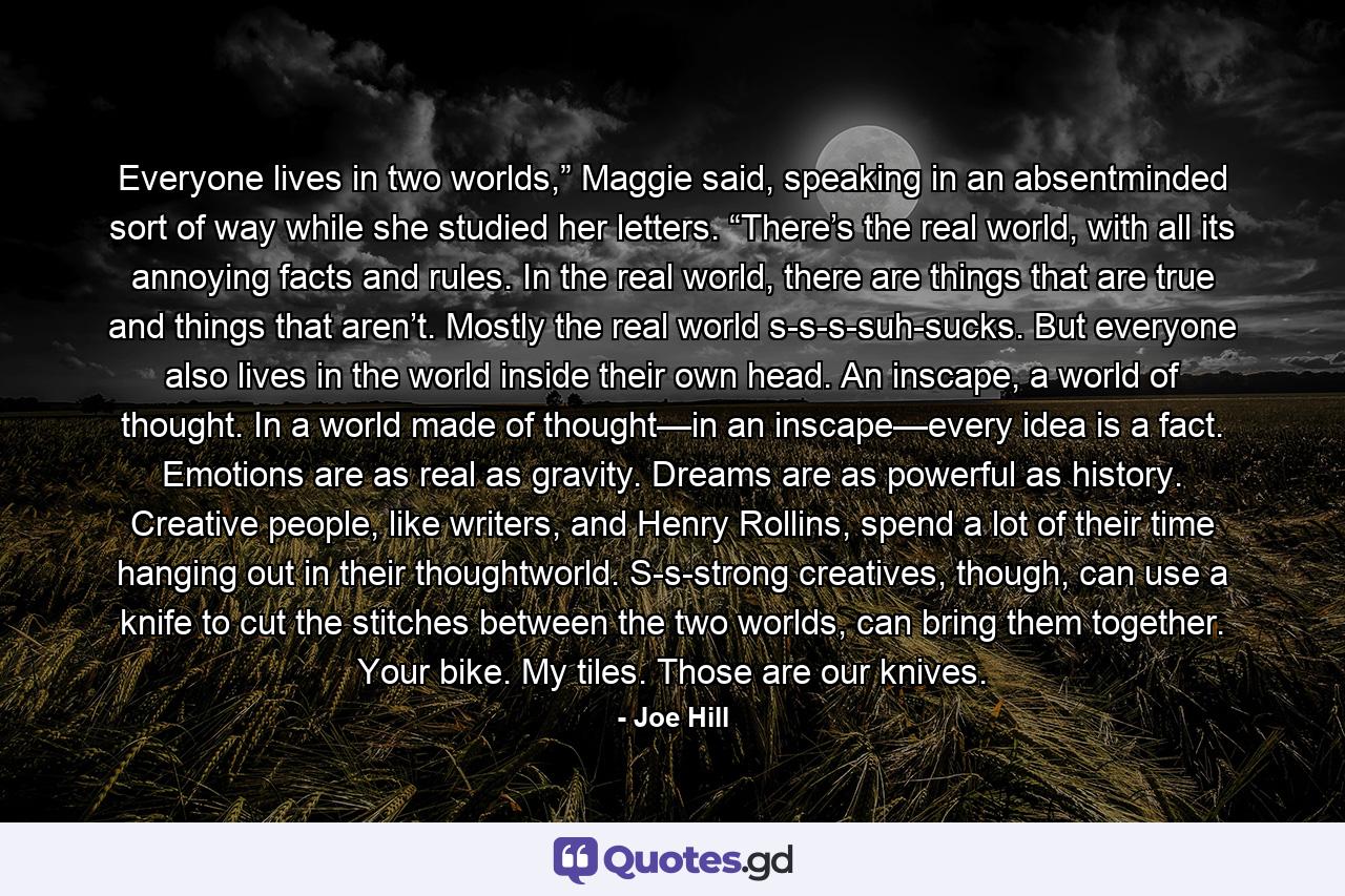 Everyone lives in two worlds,” Maggie said, speaking in an absentminded sort of way while she studied her letters. “There’s the real world, with all its annoying facts and rules. In the real world, there are things that are true and things that aren’t. Mostly the real world s-s-s-suh-sucks. But everyone also lives in the world inside their own head. An inscape, a world of thought. In a world made of thought—in an inscape—every idea is a fact. Emotions are as real as gravity. Dreams are as powerful as history. Creative people, like writers, and Henry Rollins, spend a lot of their time hanging out in their thoughtworld. S-s-strong creatives, though, can use a knife to cut the stitches between the two worlds, can bring them together. Your bike. My tiles. Those are our knives. - Quote by Joe Hill