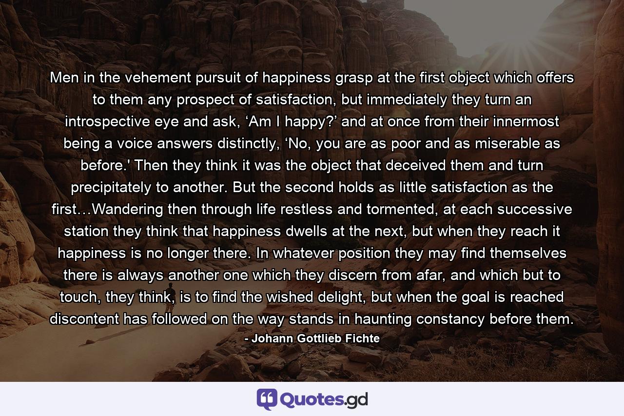 Men in the vehement pursuit of happiness grasp at the first object which offers to them any prospect of satisfaction, but immediately they turn an introspective eye and ask, ‘Am I happy?’ and at once from their innermost being a voice answers distinctly, ‘No, you are as poor and as miserable as before.' Then they think it was the object that deceived them and turn precipitately to another. But the second holds as little satisfaction as the first…Wandering then through life restless and tormented, at each successive station they think that happiness dwells at the next, but when they reach it happiness is no longer there. In whatever position they may find themselves there is always another one which they discern from afar, and which but to touch, they think, is to find the wished delight, but when the goal is reached discontent has followed on the way stands in haunting constancy before them. - Quote by Johann Gottlieb Fichte