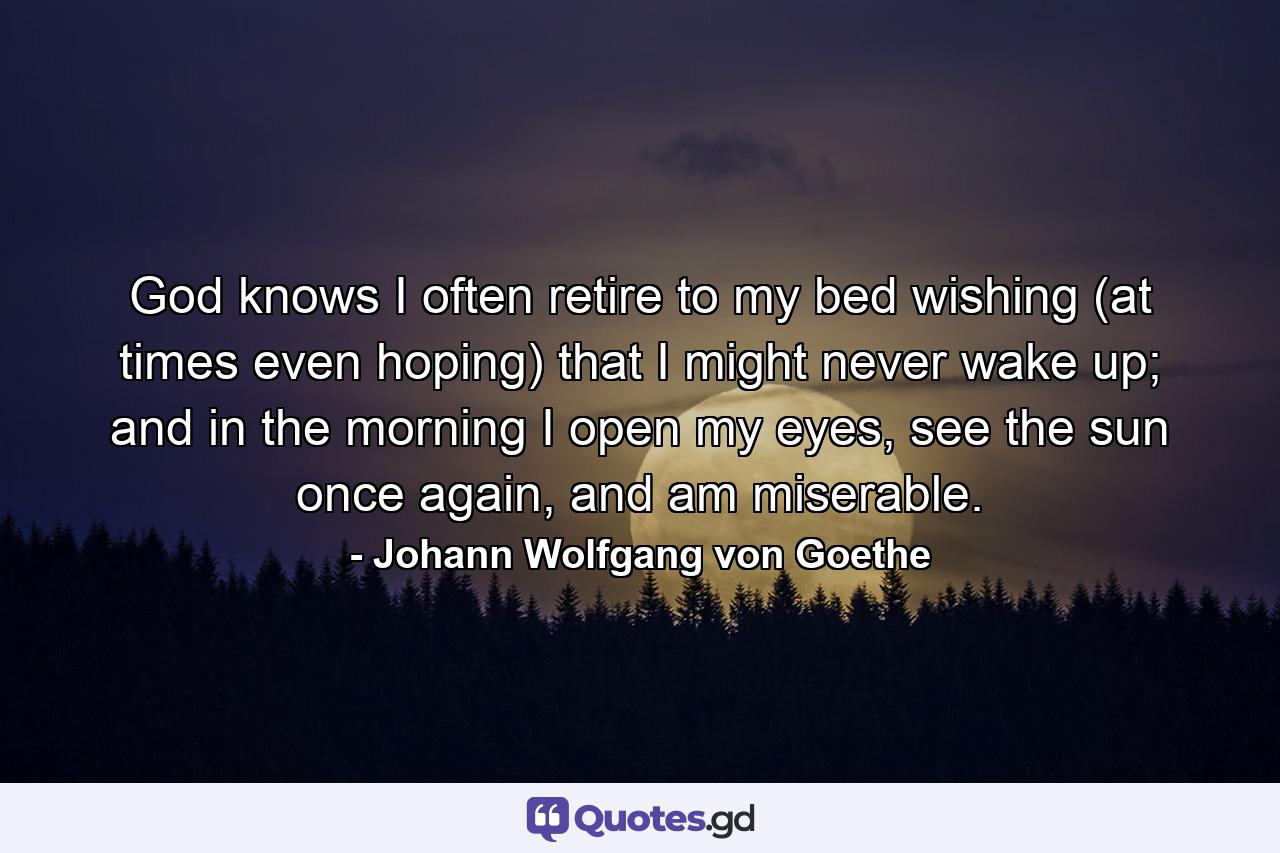 God knows I often retire to my bed wishing (at times even hoping) that I might never wake up; and in the morning I open my eyes, see the sun once again, and am miserable. - Quote by Johann Wolfgang von Goethe