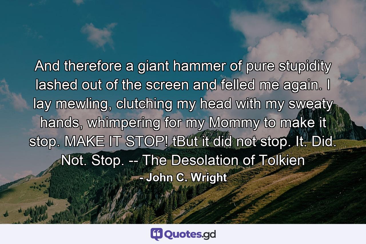 And therefore a giant hammer of pure stupidity lashed out of the screen and felled me again. I lay mewling, clutching my head with my sweaty hands, whimpering for my Mommy to make it stop. MAKE IT STOP! tBut it did not stop. It. Did. Not. Stop. -- The Desolation of Tolkien - Quote by John C. Wright