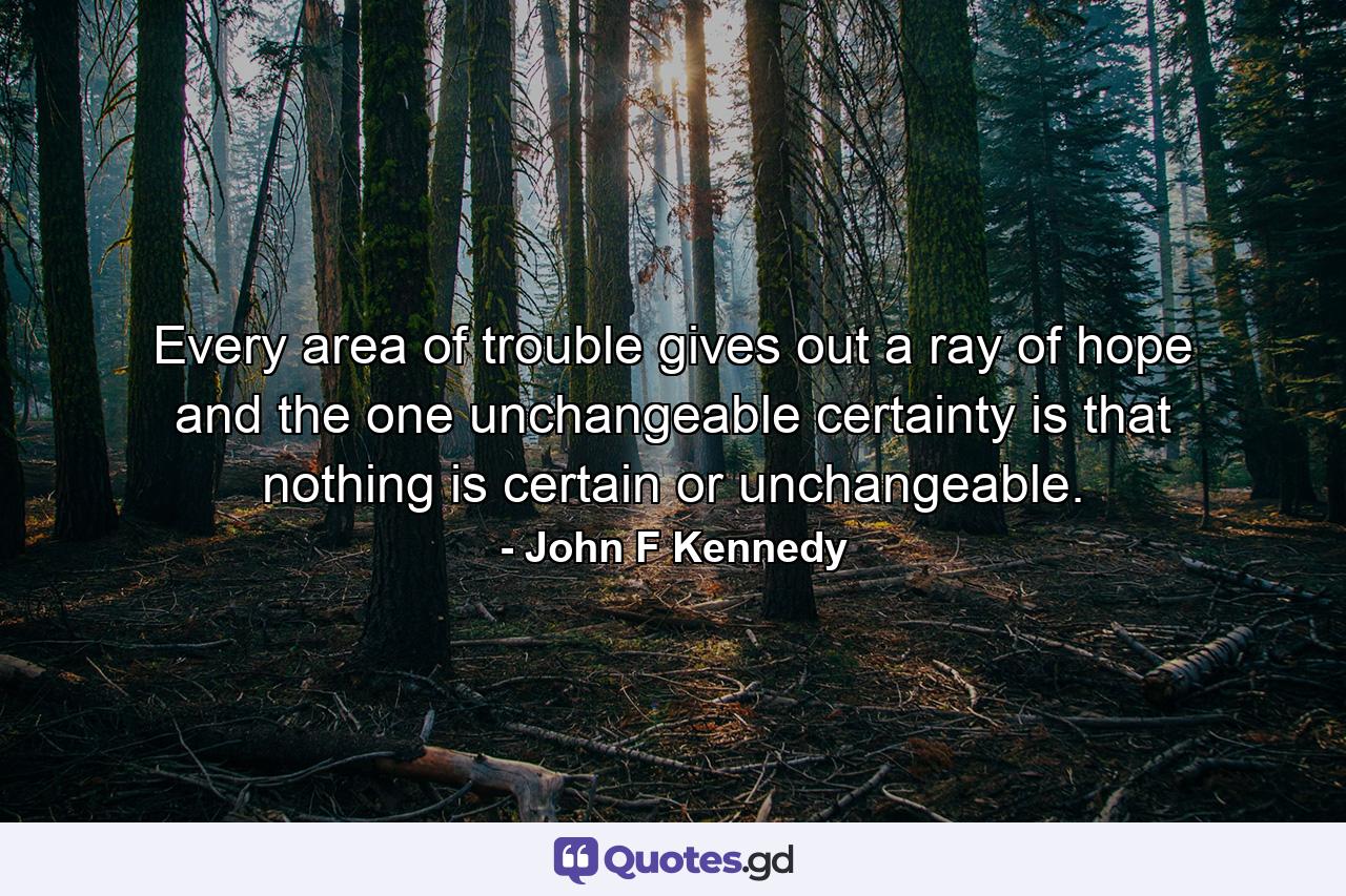 Every area of trouble gives out a ray of hope  and the one unchangeable certainty is that nothing is certain or unchangeable. - Quote by John F Kennedy