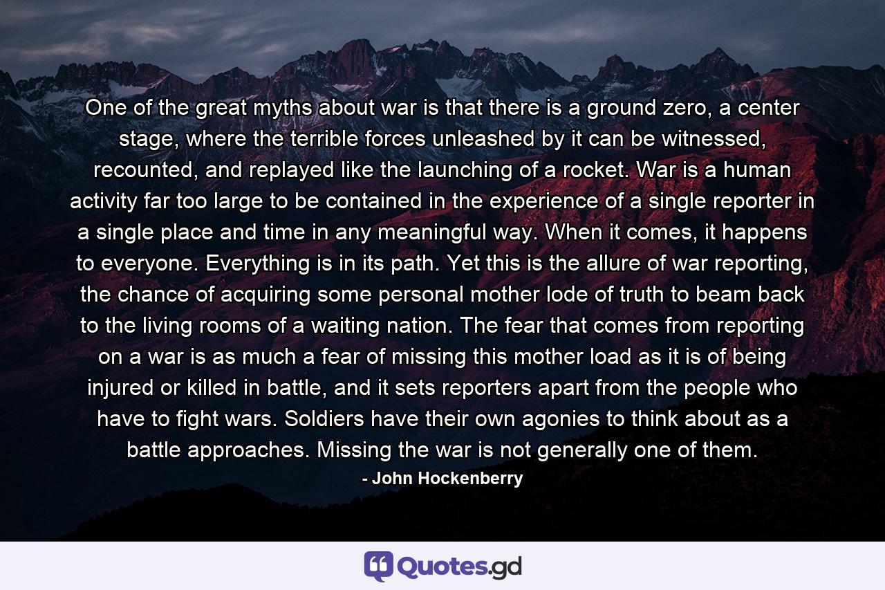 One of the great myths about war is that there is a ground zero, a center stage, where the terrible forces unleashed by it can be witnessed, recounted, and replayed like the launching of a rocket. War is a human activity far too large to be contained in the experience of a single reporter in a single place and time in any meaningful way. When it comes, it happens to everyone. Everything is in its path. Yet this is the allure of war reporting, the chance of acquiring some personal mother lode of truth to beam back to the living rooms of a waiting nation. The fear that comes from reporting on a war is as much a fear of missing this mother load as it is of being injured or killed in battle, and it sets reporters apart from the people who have to fight wars. Soldiers have their own agonies to think about as a battle approaches. Missing the war is not generally one of them. - Quote by John Hockenberry