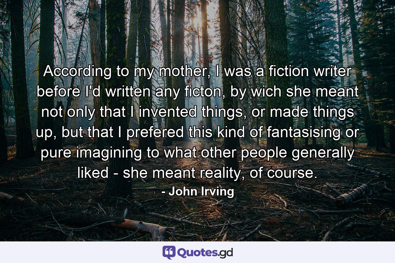 According to my mother, I was a fiction writer before I'd written any ficton, by wich she meant not only that I invented things, or made things up, but that I prefered this kind of fantasising or pure imagining to what other people generally liked - she meant reality, of course. - Quote by John Irving