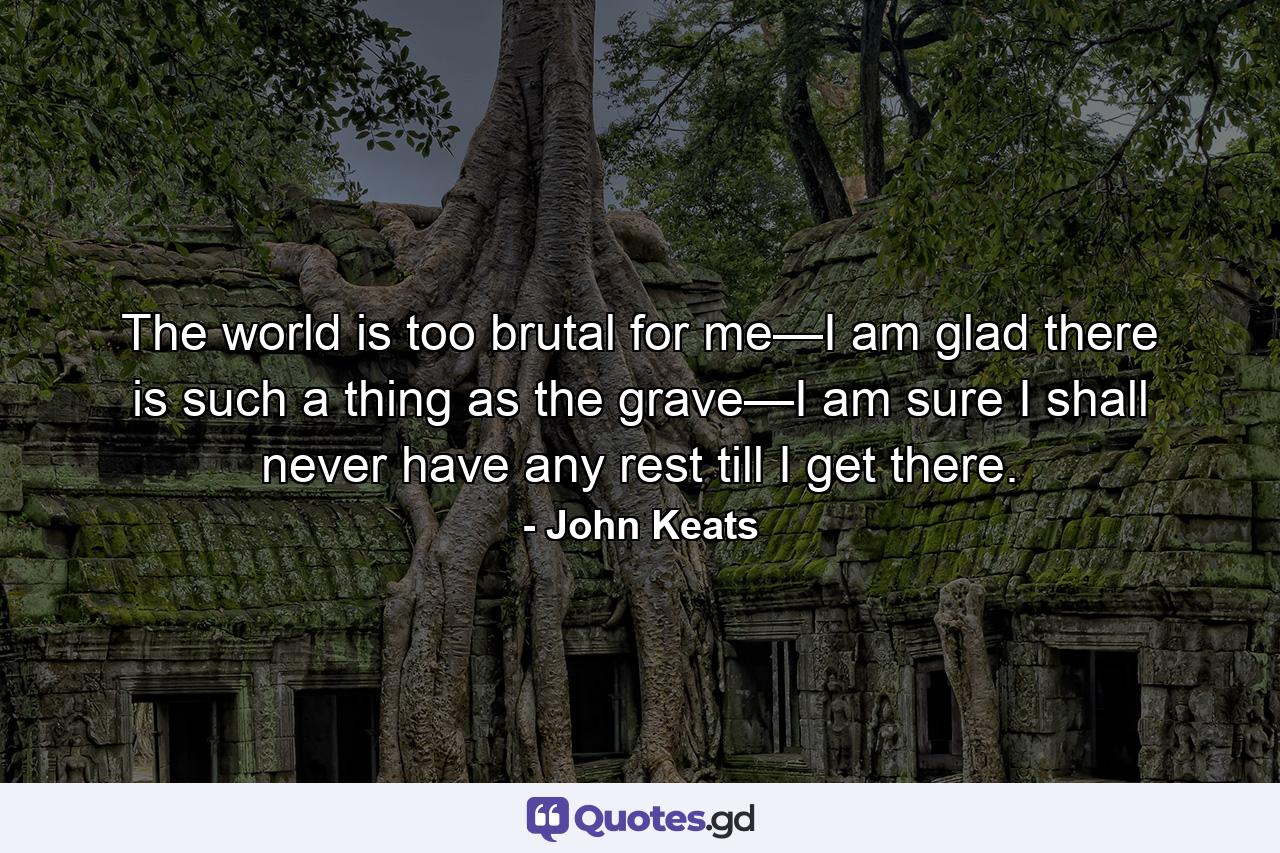 The world is too brutal for me—I am glad there is such a thing as the grave—I am sure I shall never have any rest till I get there. - Quote by John Keats