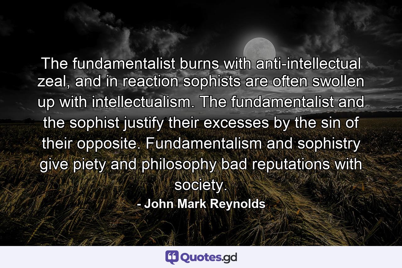 The fundamentalist burns with anti-intellectual zeal, and in reaction sophists are often swollen up with intellectualism. The fundamentalist and the sophist justify their excesses by the sin of their opposite. Fundamentalism and sophistry give piety and philosophy bad reputations with society. - Quote by John Mark Reynolds