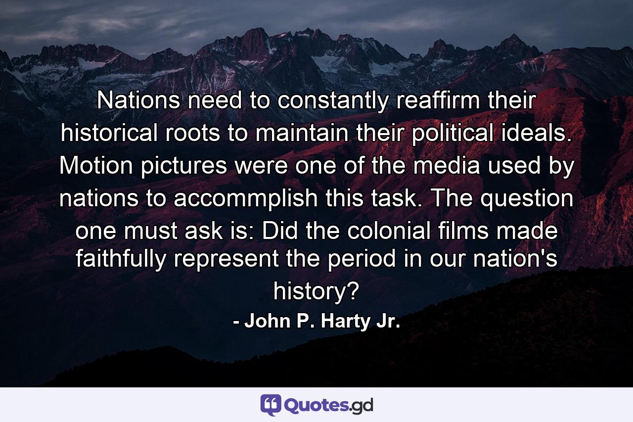 Nations need to constantly reaffirm their historical roots to maintain their political ideals. Motion pictures were one of the media used by nations to accommplish this task. The question one must ask is: Did the colonial films made faithfully represent the period in our nation's history? - Quote by John P. Harty Jr.