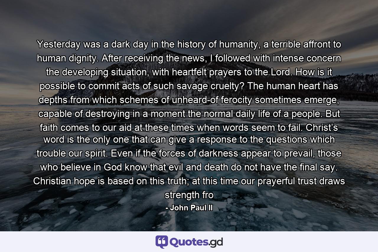 Yesterday was a dark day in the history of humanity, a terrible affront to human dignity. After receiving the news, I followed with intense concern the developing situation, with heartfelt prayers to the Lord. How is it possible to commit acts of such savage cruelty? The human heart has depths from which schemes of unheard-of ferocity sometimes emerge, capable of destroying in a moment the normal daily life of a people. But faith comes to our aid at these times when words seem to fail. Christ’s word is the only one that can give a response to the questions which trouble our spirit. Even if the forces of darkness appear to prevail, those who believe in God know that evil and death do not have the final say. Christian hope is based on this truth; at this time our prayerful trust draws strength fro - Quote by John Paul II