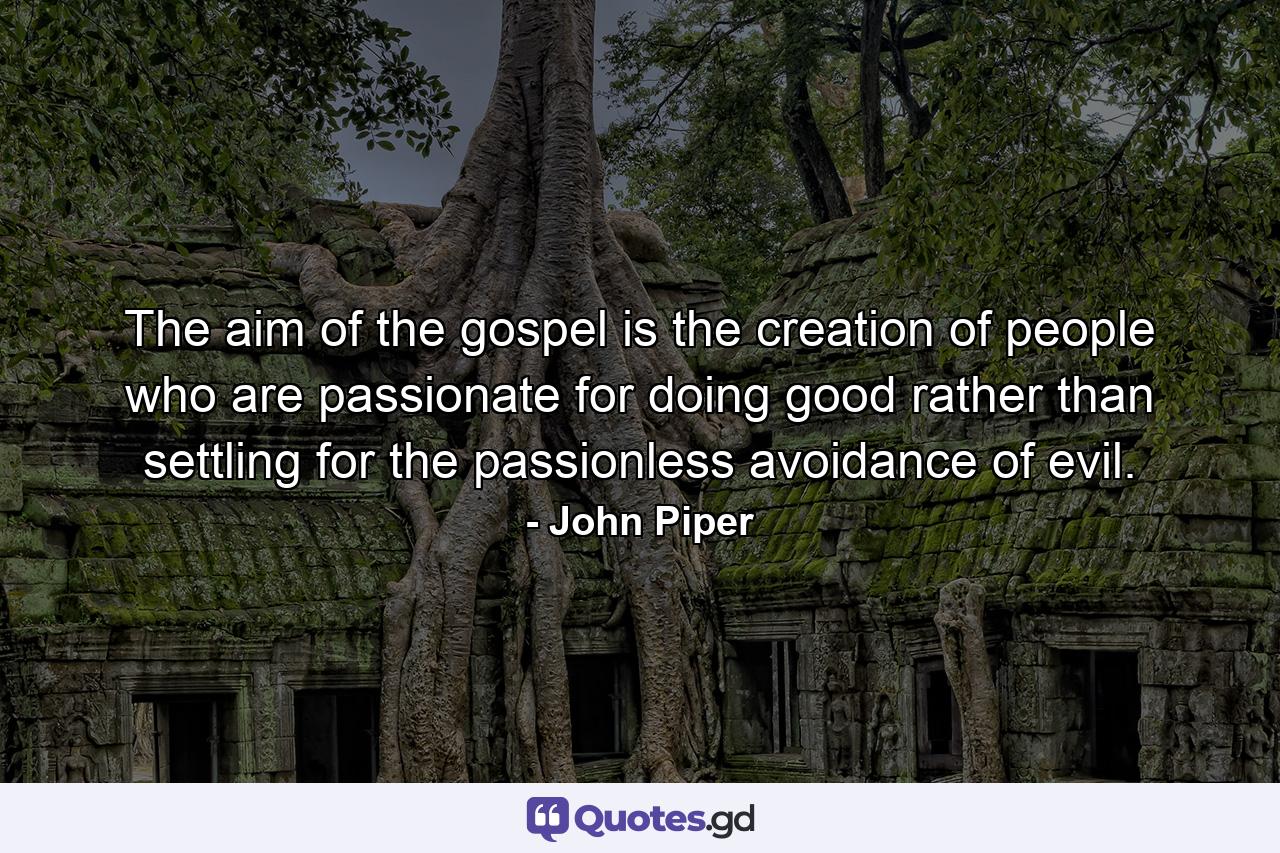 The aim of the gospel is the creation of people who are passionate for doing good rather than settling for the passionless avoidance of evil. - Quote by John Piper