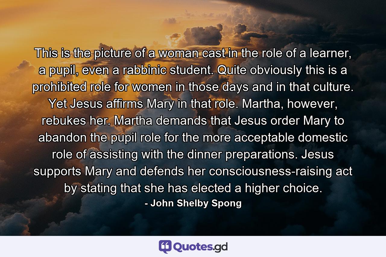 This is the picture of a woman cast in the role of a learner, a pupil, even a rabbinic student. Quite obviously this is a prohibited role for women in those days and in that culture. Yet Jesus affirms Mary in that role. Martha, however, rebukes her. Martha demands that Jesus order Mary to abandon the pupil role for the more acceptable domestic role of assisting with the dinner preparations. Jesus supports Mary and defends her consciousness-raising act by stating that she has elected a higher choice. - Quote by John Shelby Spong