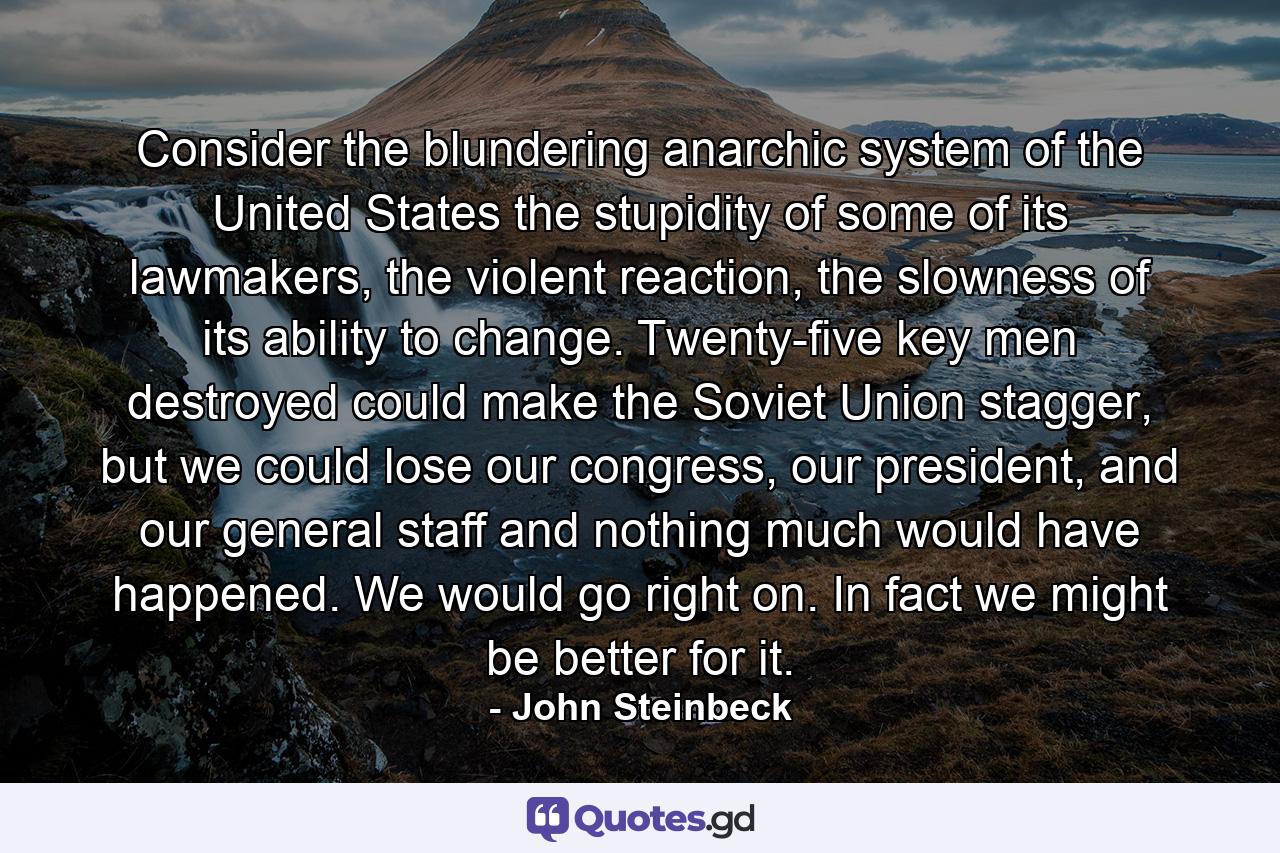 Consider the blundering anarchic system of the United States the stupidity of some of its lawmakers, the violent reaction, the slowness of its ability to change. Twenty-five key men destroyed could make the Soviet Union stagger, but we could lose our congress, our president, and our general staff and nothing much would have happened. We would go right on. In fact we might be better for it. - Quote by John Steinbeck