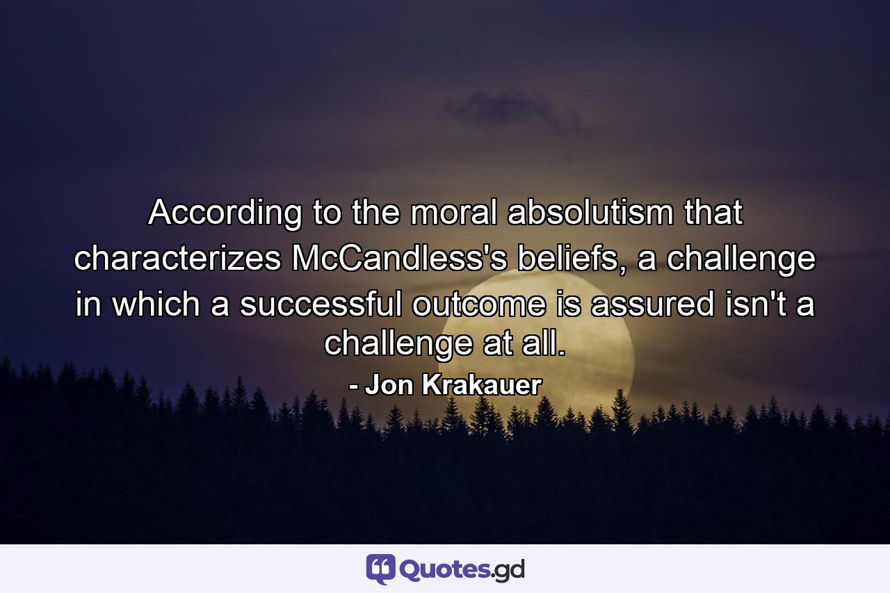 According to the moral absolutism that characterizes McCandless's beliefs, a challenge in which a successful outcome is assured isn't a challenge at all. - Quote by Jon Krakauer