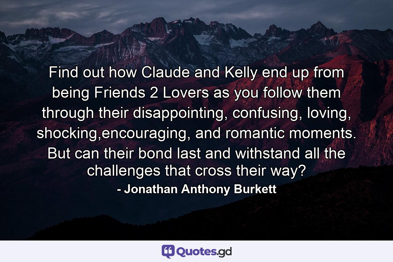 Find out how Claude and Kelly end up from being Friends 2 Lovers as you follow them through their disappointing, confusing, loving, shocking,encouraging, and romantic moments. But can their bond last and withstand all the challenges that cross their way? - Quote by Jonathan Anthony Burkett