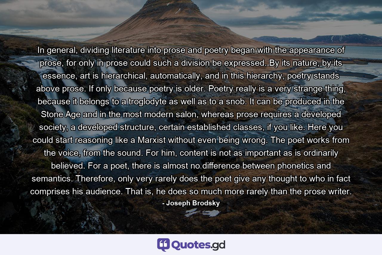 In general, dividing literature into prose and poetry began with the appearance of prose, for only in prose could such a division be expressed. By its nature, by its essence, art is hierarchical, automatically, and in this hierarchy, poetry stands above prose. If only because poetry is older. Poetry really is a very strange thing, because it belongs to a troglodyte as well as to a snob. It can be produced in the Stone Age and in the most modern salon, whereas prose requires a developed society, a developed structure, certain established classes, if you like. Here you could start reasoning like a Marxist without even being wrong. The poet works from the voice, from the sound. For him, content is not as important as is ordinarily believed. For a poet, there is almost no difference between phonetics and semantics. Therefore, only very rarely does the poet give any thought to who in fact comprises his audience. That is, he does so much more rarely than the prose writer. - Quote by Joseph Brodsky