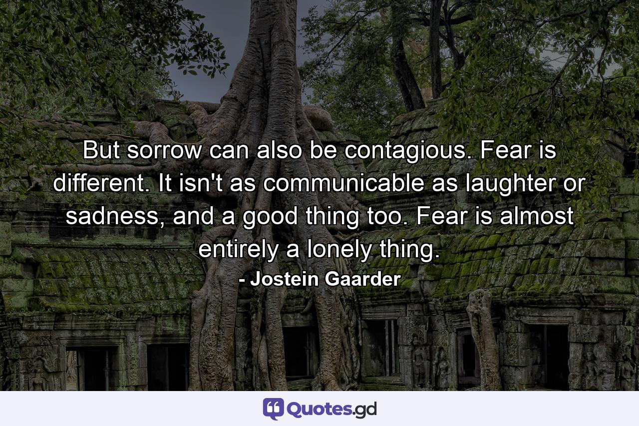 But sorrow can also be contagious. Fear is different. It isn't as communicable as laughter or sadness, and a good thing too. Fear is almost entirely a lonely thing. - Quote by Jostein Gaarder