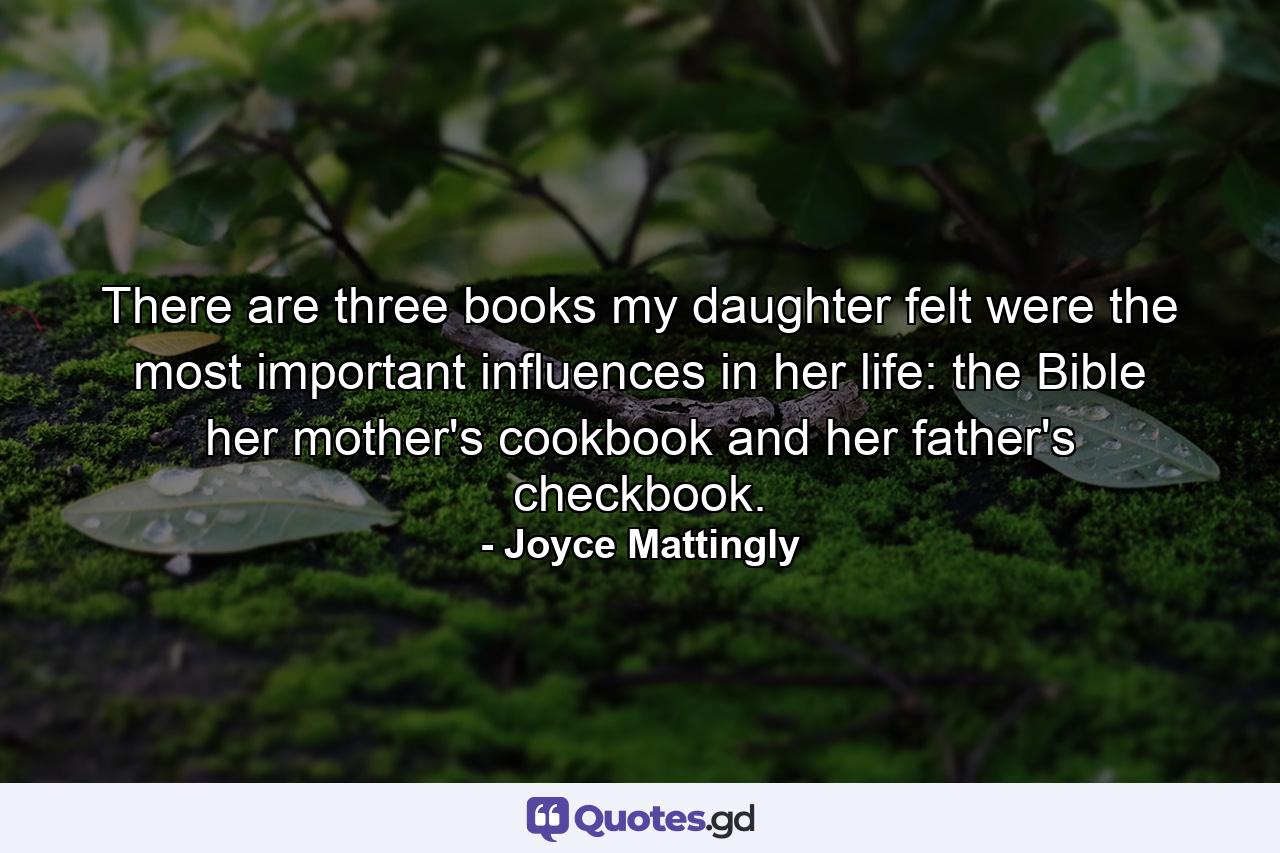 There are three books my daughter felt were the most important influences in her life: the Bible  her mother's cookbook  and her father's checkbook. - Quote by Joyce Mattingly