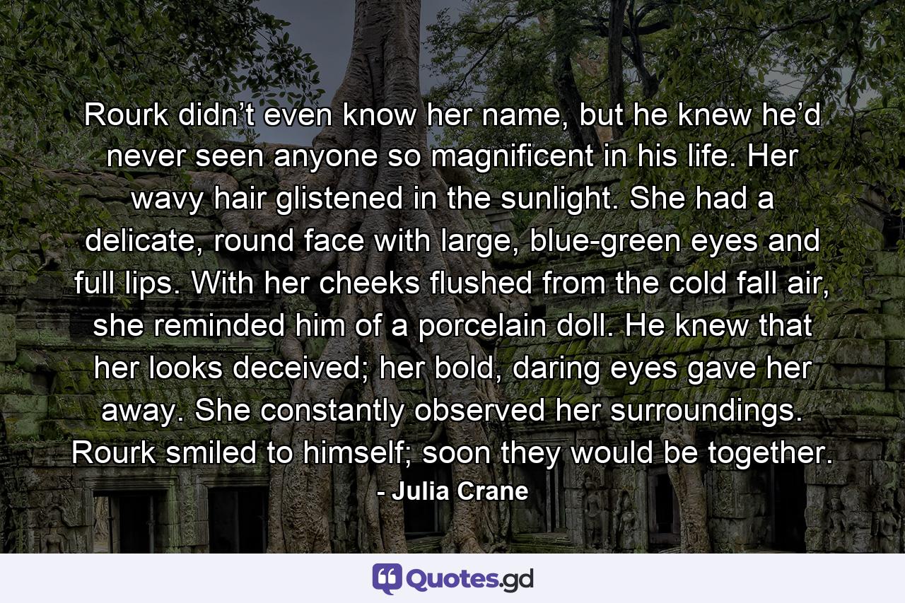 Rourk didn’t even know her name, but he knew he’d never seen anyone so magnificent in his life. Her wavy hair glistened in the sunlight. She had a delicate, round face with large, blue-green eyes and full lips. With her cheeks flushed from the cold fall air, she reminded him of a porcelain doll. He knew that her looks deceived; her bold, daring eyes gave her away. She constantly observed her surroundings. Rourk smiled to himself; soon they would be together. - Quote by Julia Crane