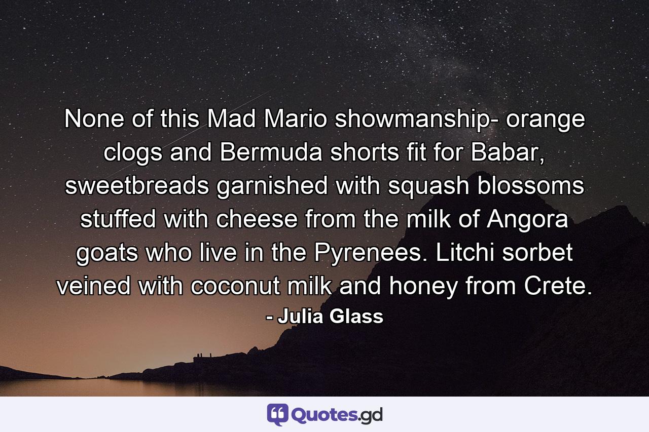 None of this Mad Mario showmanship- orange clogs and Bermuda shorts fit for Babar, sweetbreads garnished with squash blossoms stuffed with cheese from the milk of Angora goats who live in the Pyrenees. Litchi sorbet veined with coconut milk and honey from Crete. - Quote by Julia Glass