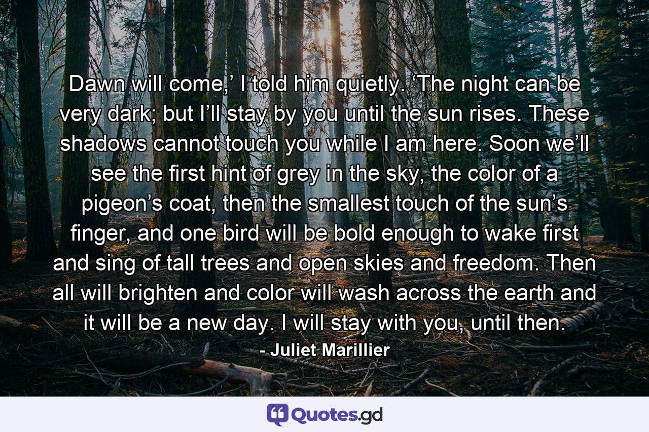 Dawn will come,’ I told him quietly. ‘The night can be very dark; but I’ll stay by you until the sun rises. These shadows cannot touch you while I am here. Soon we’ll see the first hint of grey in the sky, the color of a pigeon’s coat, then the smallest touch of the sun’s finger, and one bird will be bold enough to wake first and sing of tall trees and open skies and freedom. Then all will brighten and color will wash across the earth and it will be a new day. I will stay with you, until then. - Quote by Juliet Marillier