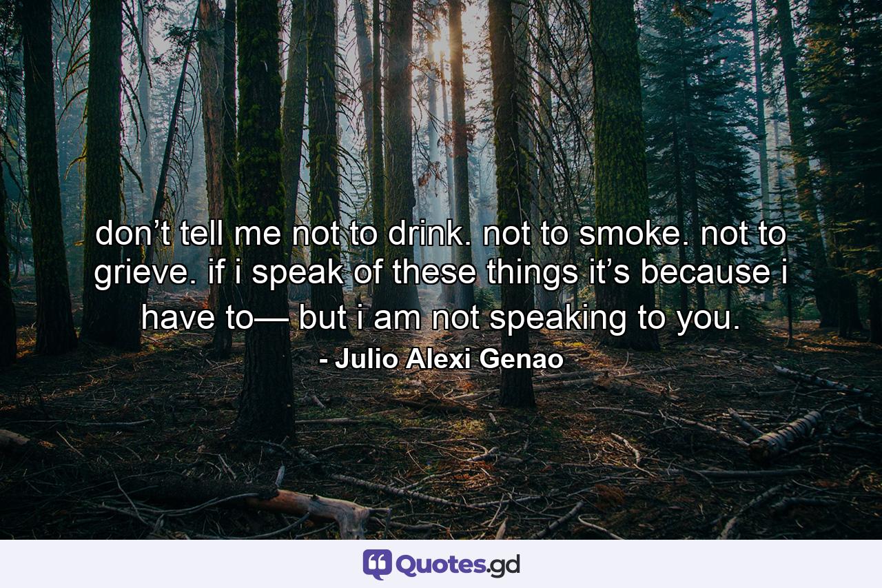 don’t tell me not to drink. not to smoke. not to grieve. if i speak of these things it’s because i have to— but i am not speaking to you. - Quote by Julio Alexi Genao