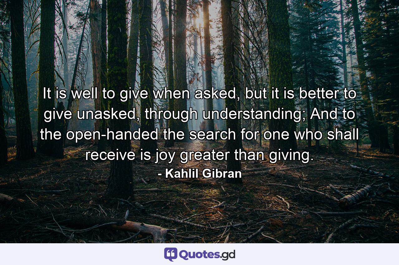 It is well to give when asked, but it is better to give unasked, through understanding; And to the open-handed the search for one who shall receive is joy greater than giving. - Quote by Kahlil Gibran