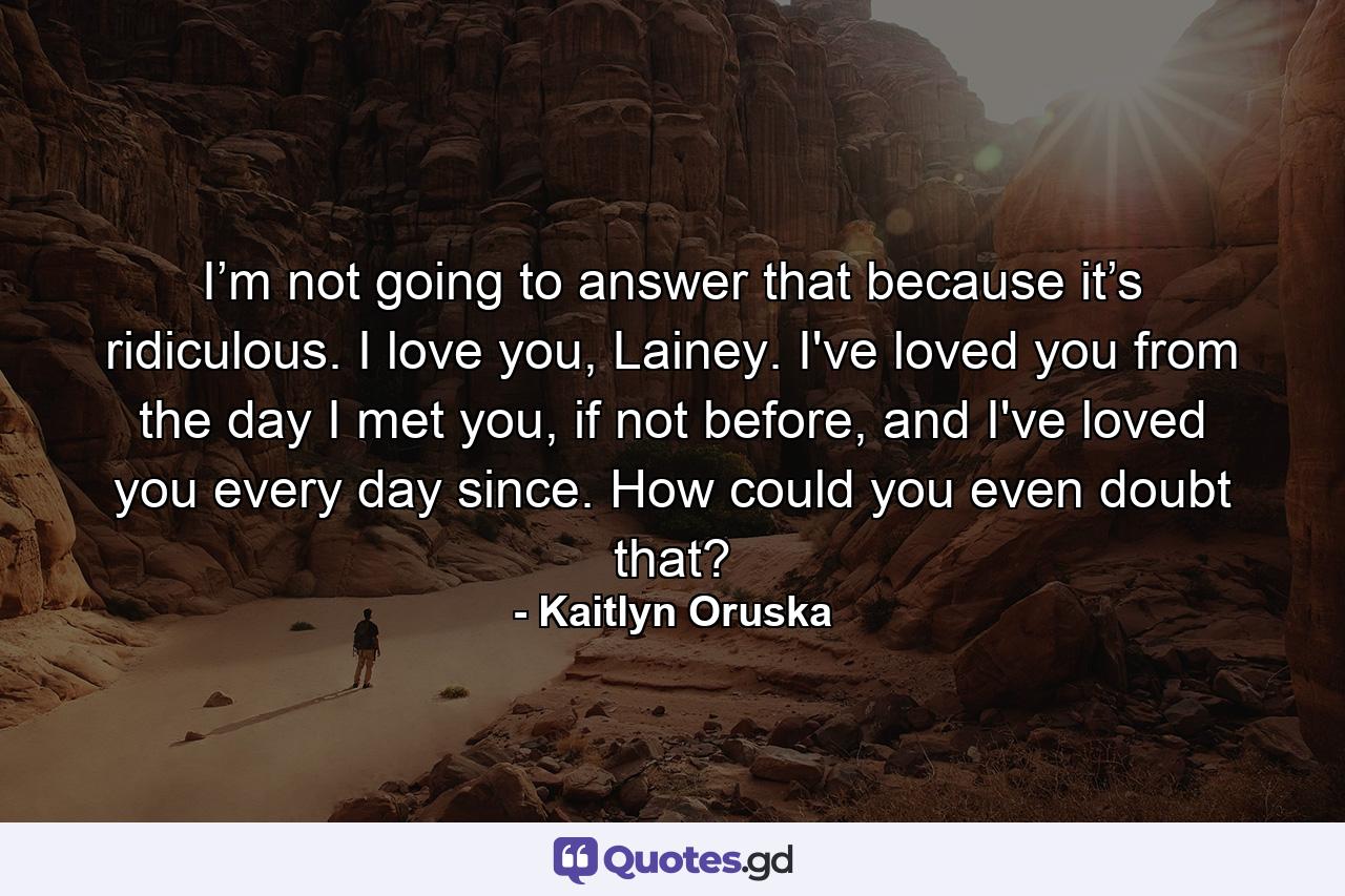 I’m not going to answer that because it’s ridiculous. I love you, Lainey. I've loved you from the day I met you, if not before, and I've loved you every day since. How could you even doubt that? - Quote by Kaitlyn Oruska