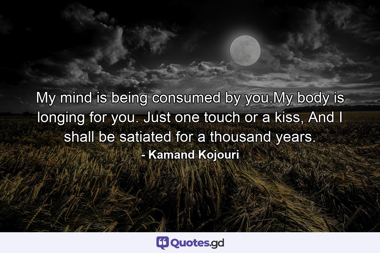 My mind is being consumed by you.My body is longing for you. Just one touch or a kiss, And I shall be satiated for a thousand years. - Quote by Kamand Kojouri