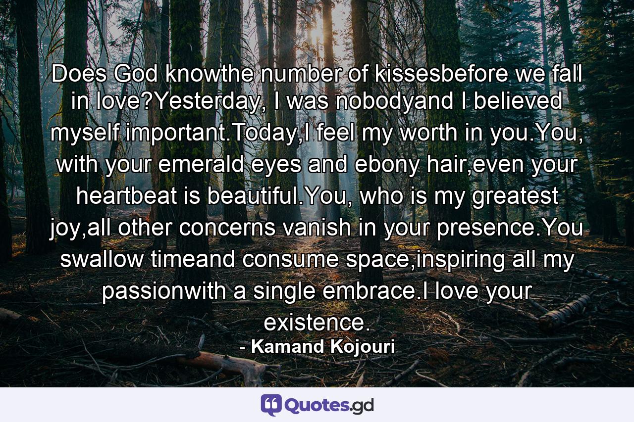 Does God knowthe number of kissesbefore we fall in love?Yesterday, I was nobodyand I believed myself important.Today,I feel my worth in you.You, with your emerald eyes and ebony hair,even your heartbeat is beautiful.You, who is my greatest joy,all other concerns vanish in your presence.You swallow timeand consume space,inspiring all my passionwith a single embrace.I love your existence. - Quote by Kamand Kojouri