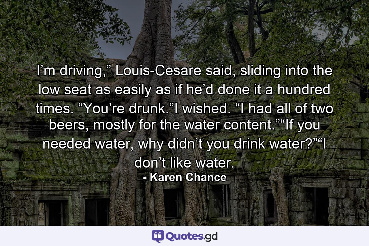 I’m driving,” Louis-Cesare said, sliding into the low seat as easily as if he’d done it a hundred times. “You’re drunk.”I wished. “I had all of two beers, mostly for the water content.”“If you needed water, why didn’t you drink water?”“I don’t like water. - Quote by Karen Chance