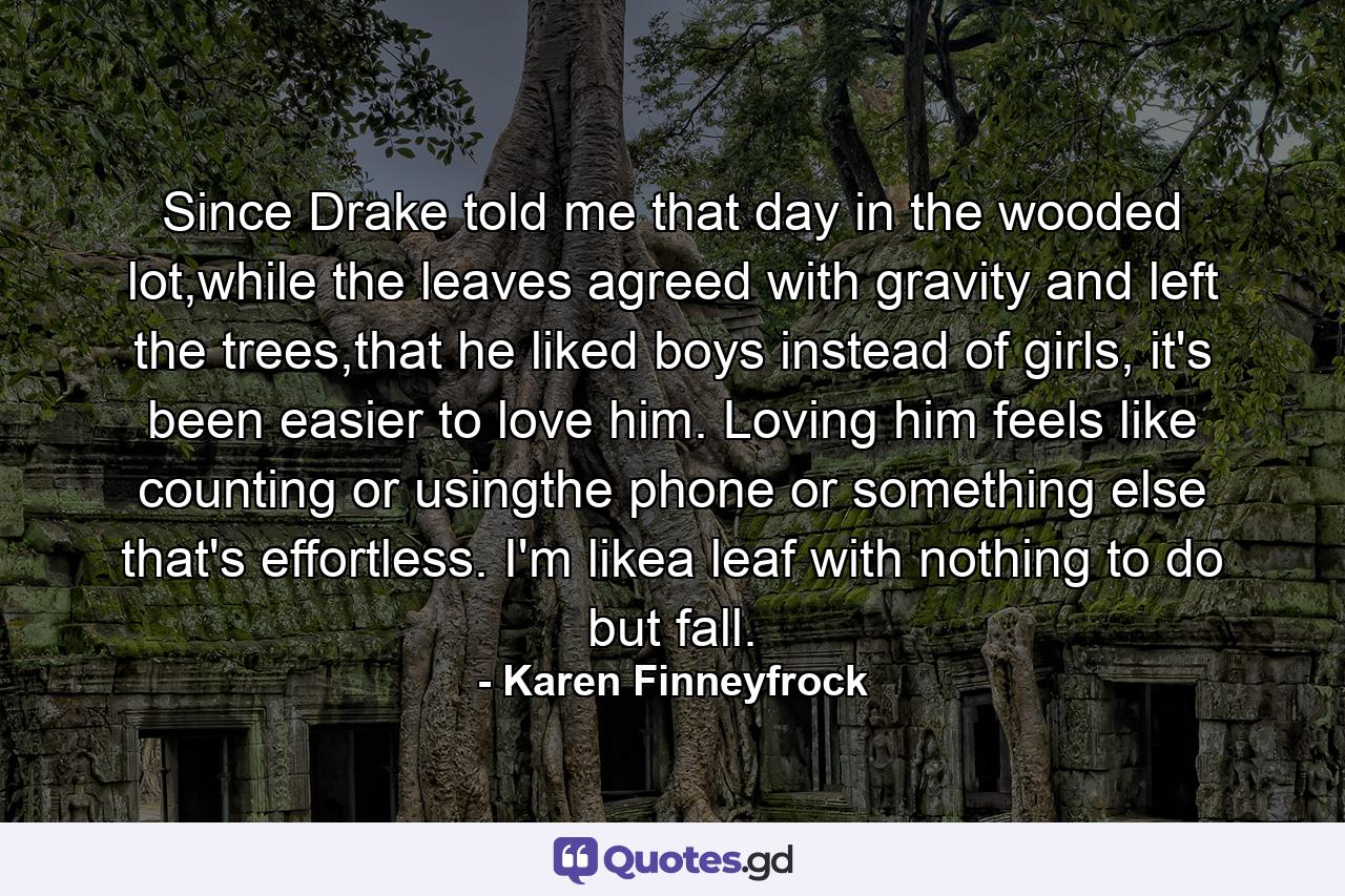 Since Drake told me that day in the wooded lot,while the leaves agreed with gravity and left the trees,that he liked boys instead of girls, it's been easier to love him. Loving him feels like counting or usingthe phone or something else that's effortless. I'm likea leaf with nothing to do but fall. - Quote by Karen Finneyfrock