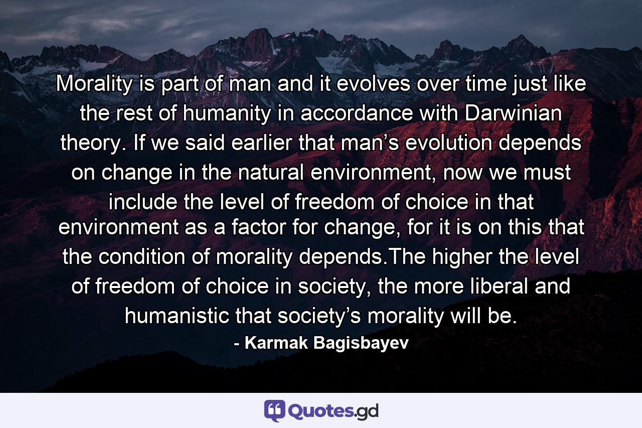 Morality is part of man and it evolves over time just like the rest of humanity in accordance with Darwinian theory. If we said earlier that man’s evolution depends on change in the natural environment, now we must include the level of freedom of choice in that environment as a factor for change, for it is on this that the condition of morality depends.The higher the level of freedom of choice in society, the more liberal and humanistic that society’s morality will be. - Quote by Karmak Bagisbayev