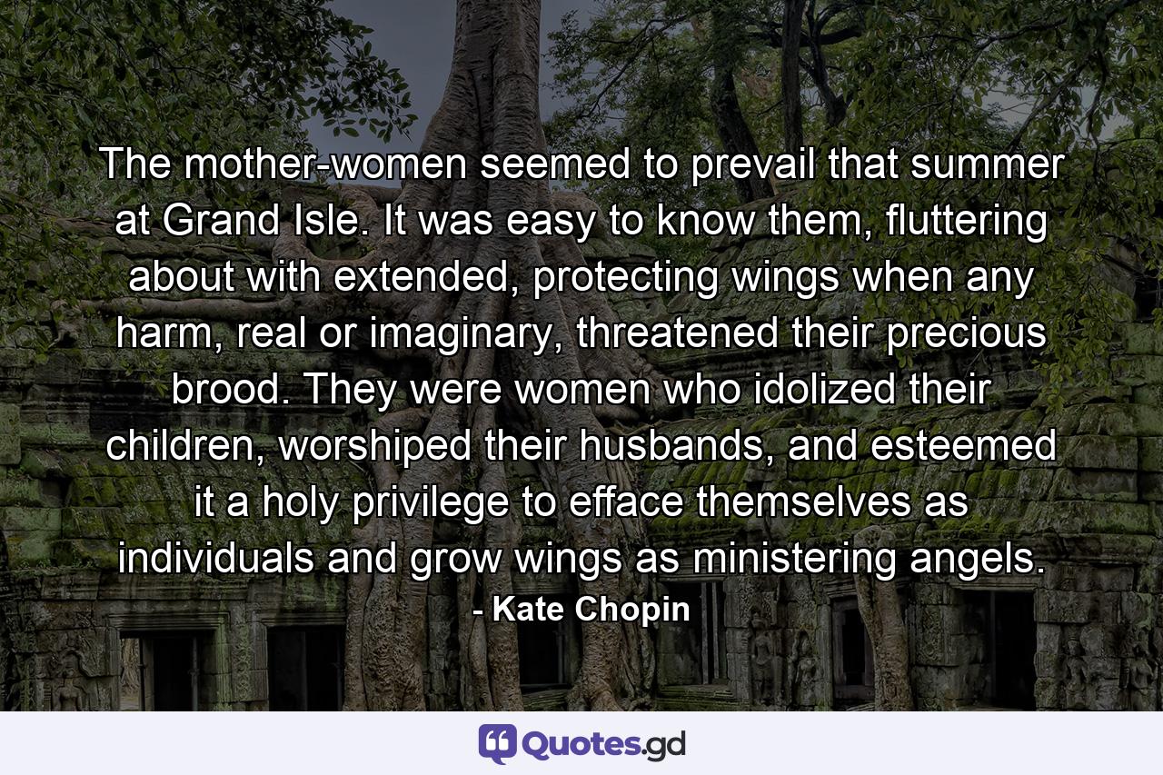 The mother-women seemed to prevail that summer at Grand Isle. It was easy to know them, fluttering about with extended, protecting wings when any harm, real or imaginary, threatened their precious brood. They were women who idolized their children, worshiped their husbands, and esteemed it a holy privilege to efface themselves as individuals and grow wings as ministering angels. - Quote by Kate Chopin