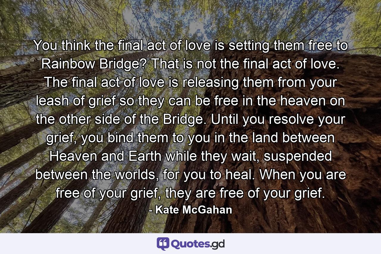 You think the final act of love is setting them free to Rainbow Bridge? That is not the final act of love. The final act of love is releasing them from your leash of grief so they can be free in the heaven on the other side of the Bridge. Until you resolve your grief, you bind them to you in the land between Heaven and Earth while they wait, suspended between the worlds, for you to heal. When you are free of your grief, they are free of your grief. - Quote by Kate McGahan