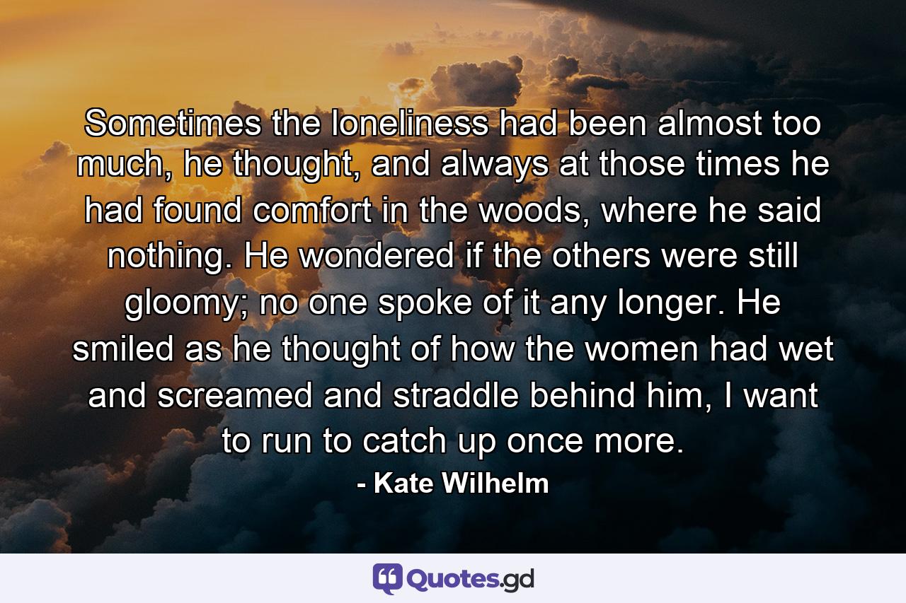 Sometimes the loneliness had been almost too much, he thought, and always at those times he had found comfort in the woods, where he said nothing. He wondered if the others were still gloomy; no one spoke of it any longer. He smiled as he thought of how the women had wet and screamed and straddle behind him, I want to run to catch up once more. - Quote by Kate Wilhelm