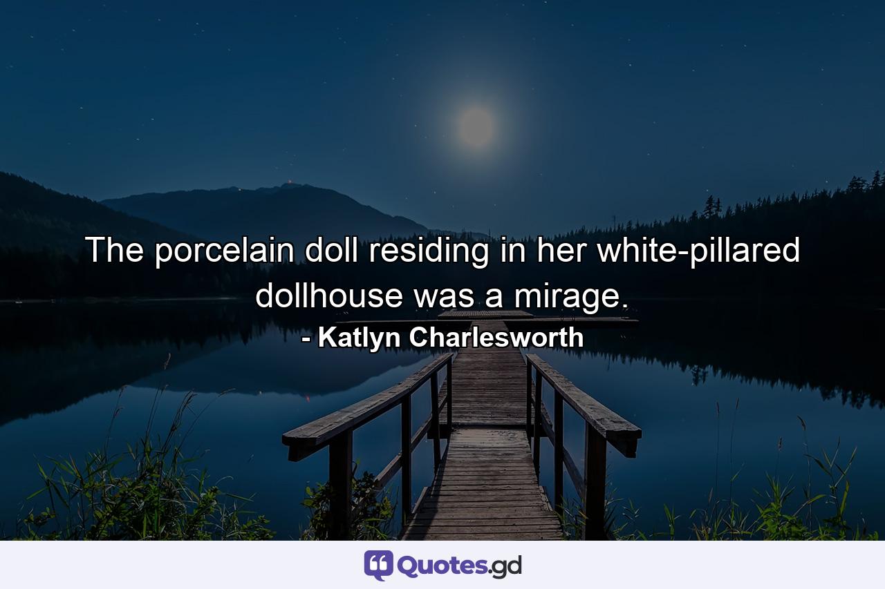 The porcelain doll residing in her white-pillared dollhouse was a mirage. - Quote by Katlyn Charlesworth