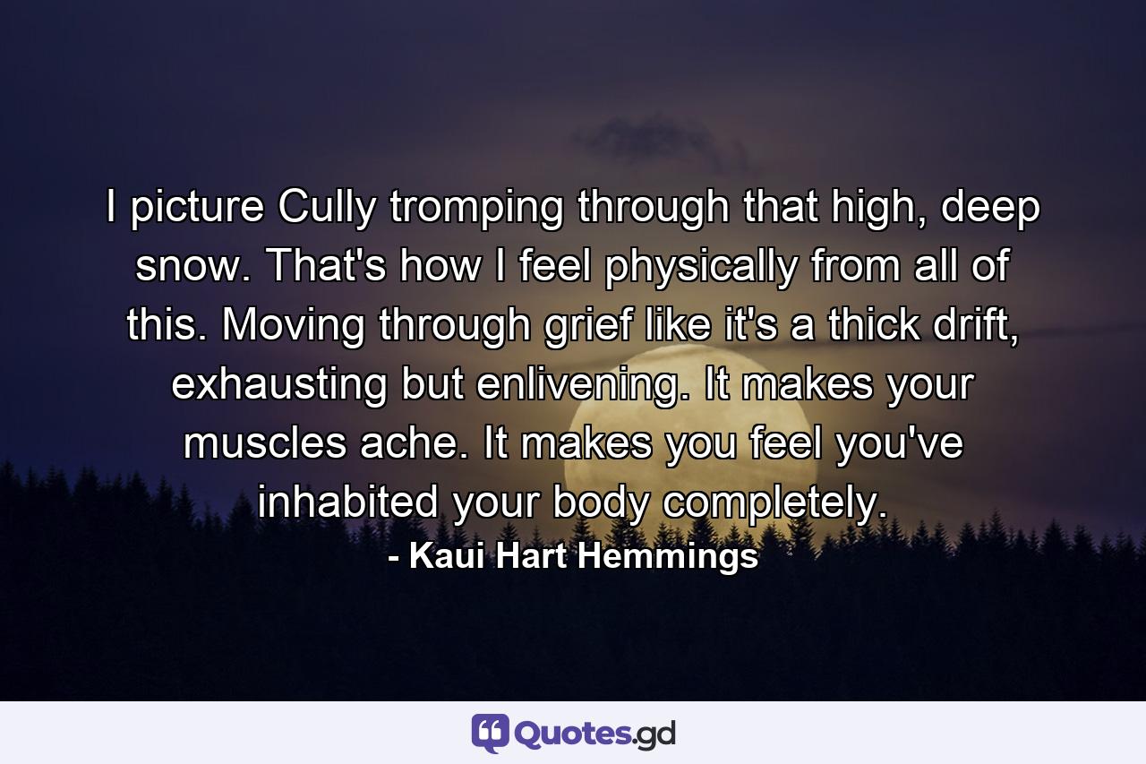 I picture Cully tromping through that high, deep snow. That's how I feel physically from all of this. Moving through grief like it's a thick drift, exhausting but enlivening. It makes your muscles ache. It makes you feel you've inhabited your body completely. - Quote by Kaui Hart Hemmings