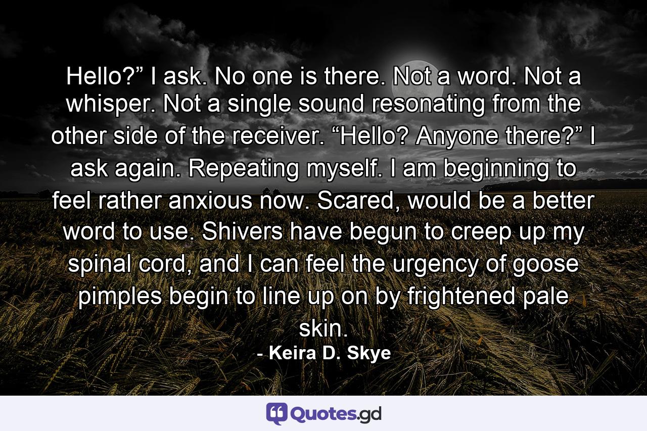 Hello?” I ask. No one is there. Not a word. Not a whisper. Not a single sound resonating from the other side of the receiver. “Hello? Anyone there?” I ask again. Repeating myself. I am beginning to feel rather anxious now. Scared, would be a better word to use. Shivers have begun to creep up my spinal cord, and I can feel the urgency of goose pimples begin to line up on by frightened pale skin. - Quote by Keira D. Skye