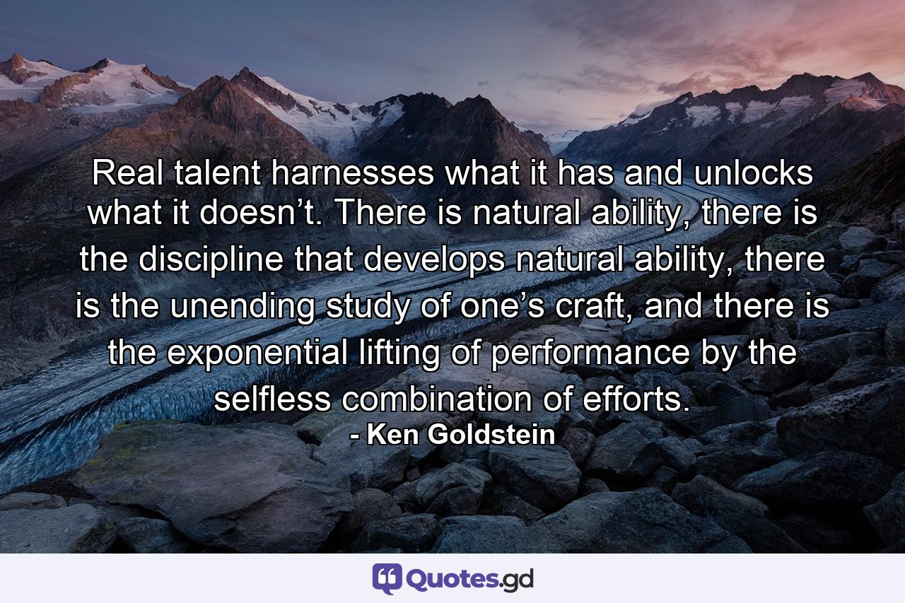 Real talent harnesses what it has and unlocks what it doesn’t. There is natural ability, there is the discipline that develops natural ability, there is the unending study of one’s craft, and there is the exponential lifting of performance by the selfless combination of efforts. - Quote by Ken Goldstein