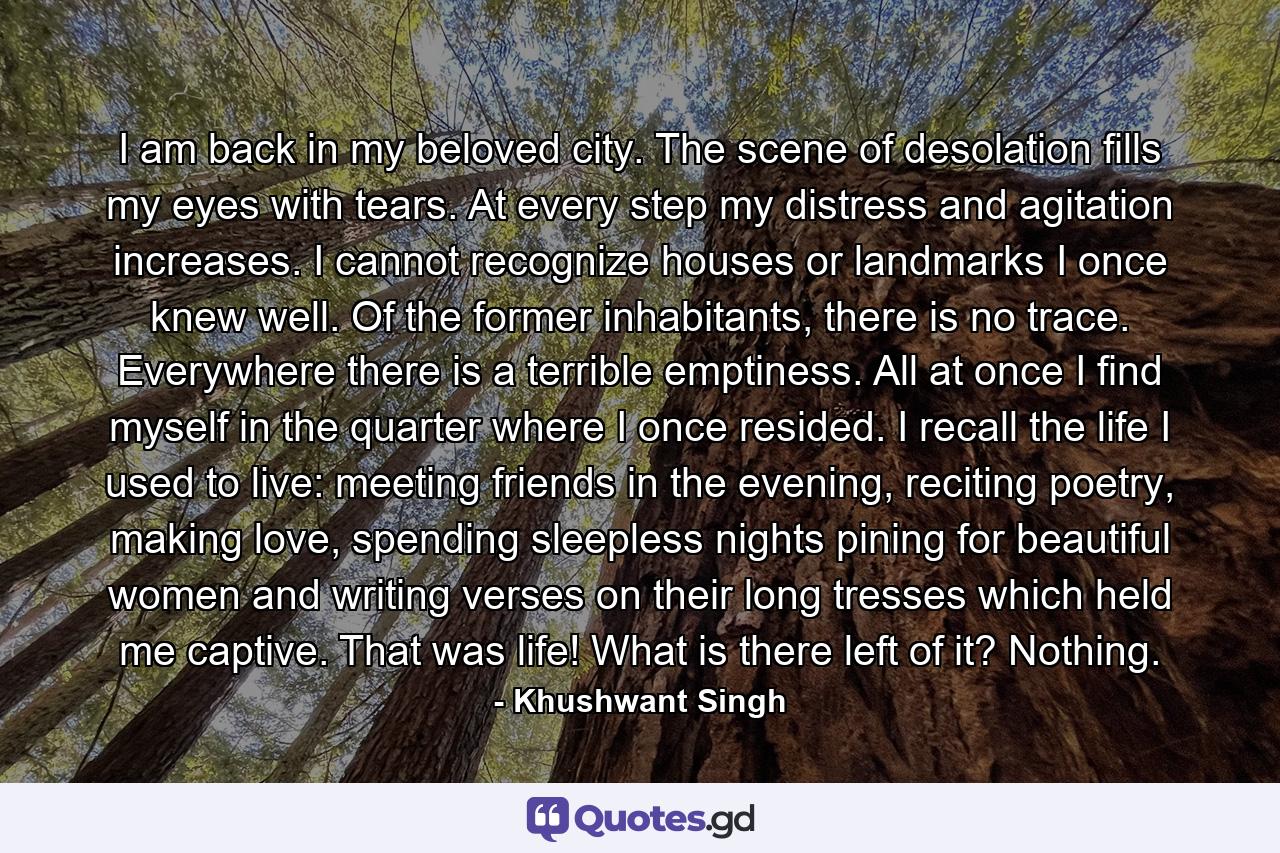 I am back in my beloved city. The scene of desolation fills my eyes with tears. At every step my distress and agitation increases. I cannot recognize houses or landmarks I once knew well. Of the former inhabitants, there is no trace. Everywhere there is a terrible emptiness. All at once I find myself in the quarter where I once resided. I recall the life I used to live: meeting friends in the evening, reciting poetry, making love, spending sleepless nights pining for beautiful women and writing verses on their long tresses which held me captive. That was life! What is there left of it? Nothing. - Quote by Khushwant Singh