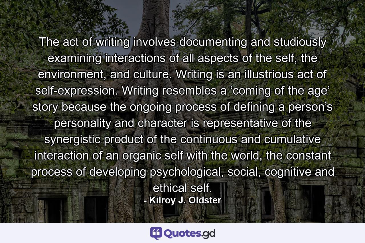 The act of writing involves documenting and studiously examining interactions of all aspects of the self, the environment, and culture. Writing is an illustrious act of self-expression. Writing resembles a ‘coming of the age’ story because the ongoing process of defining a person’s personality and character is representative of the synergistic product of the continuous and cumulative interaction of an organic self with the world, the constant process of developing psychological, social, cognitive and ethical self. - Quote by Kilroy J. Oldster