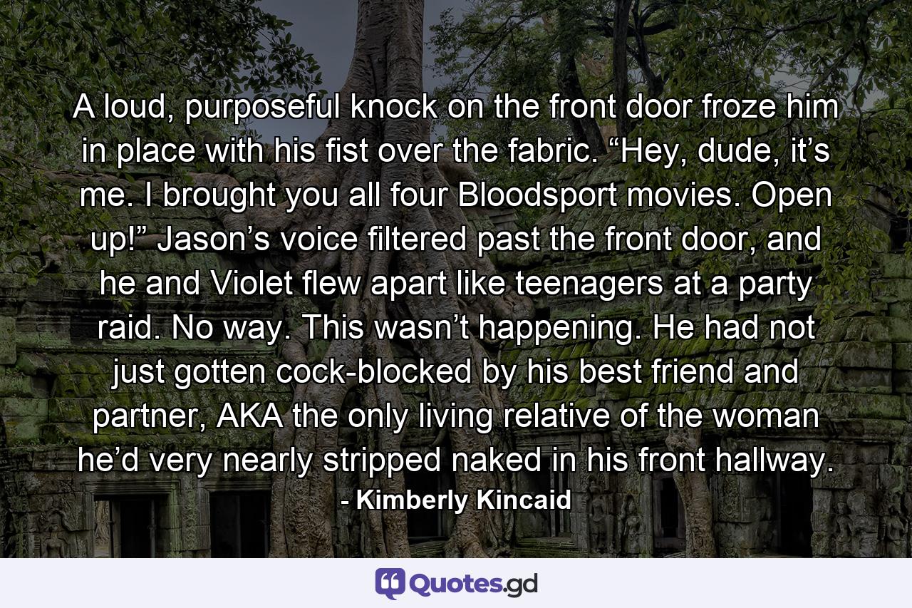 A loud, purposeful knock on the front door froze him in place with his fist over the fabric. “Hey, dude, it’s me. I brought you all four Bloodsport movies. Open up!” Jason’s voice filtered past the front door, and he and Violet flew apart like teenagers at a party raid. No way. This wasn’t happening. He had not just gotten cock-blocked by his best friend and partner, AKA the only living relative of the woman he’d very nearly stripped naked in his front hallway. - Quote by Kimberly Kincaid